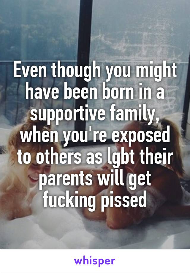 Even though you might have been born in a supportive family, when you're exposed to others as lgbt their parents will get fucking pissed