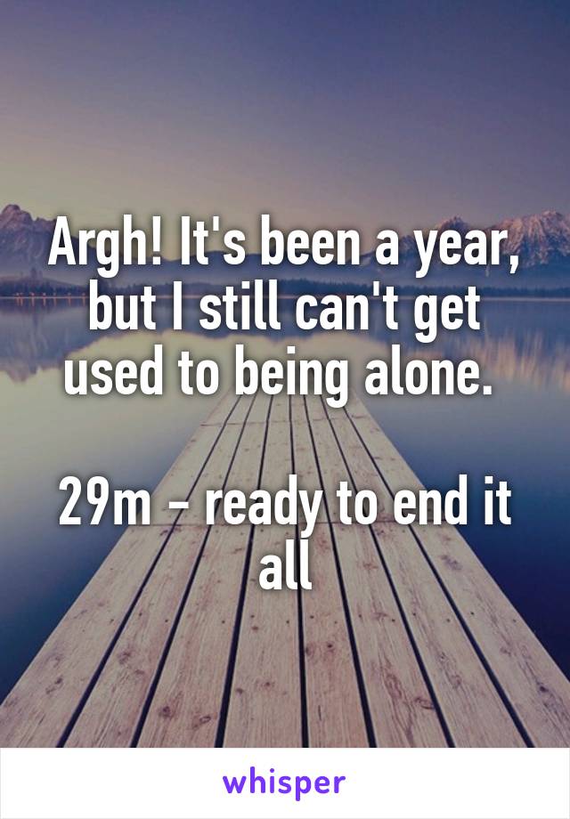 Argh! It's been a year, but I still can't get used to being alone. 

29m - ready to end it all