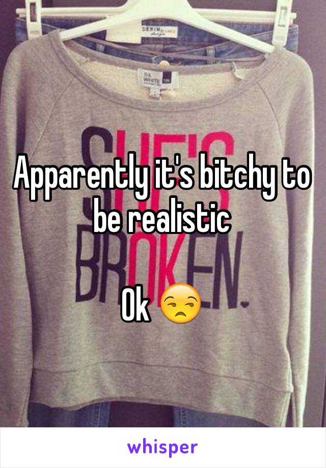 Apparently it's bitchy to be realistic

Ok 😒