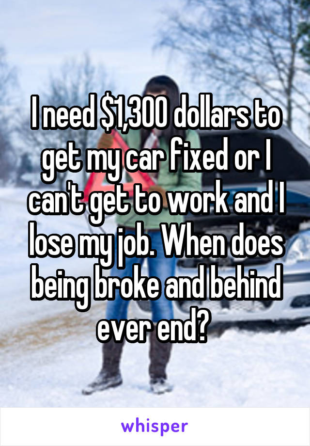 I need $1,300 dollars to get my car fixed or I can't get to work and I lose my job. When does being broke and behind ever end? 