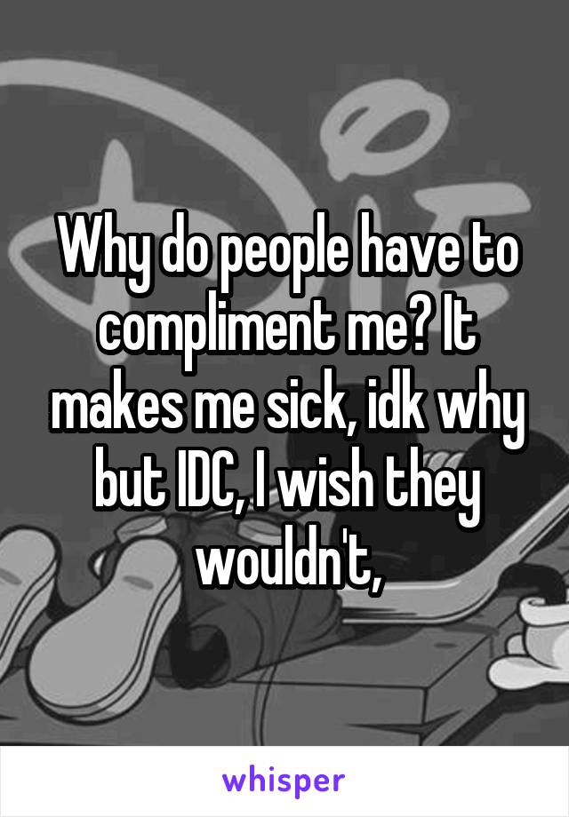 Why do people have to compliment me? It makes me sick, idk why but IDC, I wish they wouldn't,
