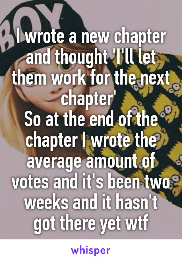 I wrote a new chapter and thought 'I'll let them work for the next chapter' 
So at the end of the chapter I wrote the average amount of votes and it's been two weeks and it hasn't got there yet wtf