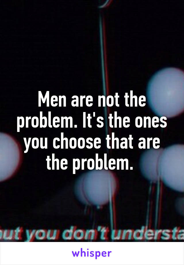Men are not the problem. It's the ones you choose that are the problem. 