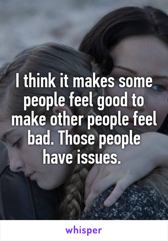 I think it makes some people feel good to make other people feel bad. Those people have issues. 