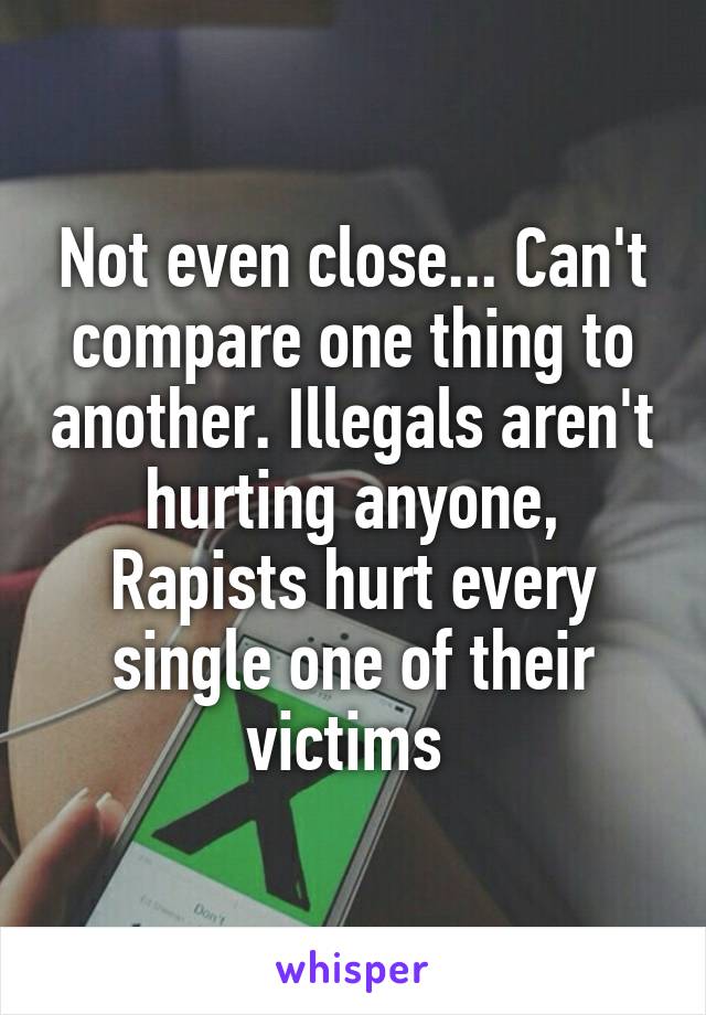 Not even close... Can't compare one thing to another. Illegals aren't hurting anyone, Rapists hurt every single one of their victims 