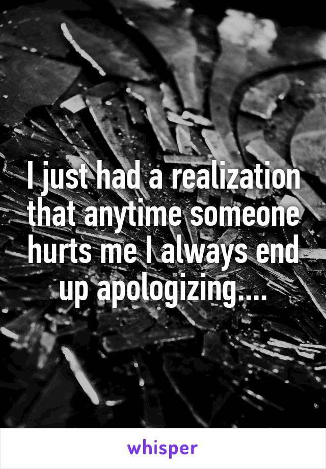 I just had a realization that anytime someone hurts me I always end up apologizing....