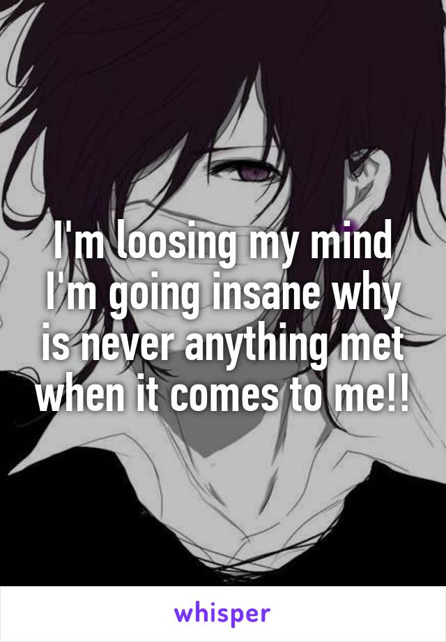 I'm loosing my mind I'm going insane why is never anything met when it comes to me!!