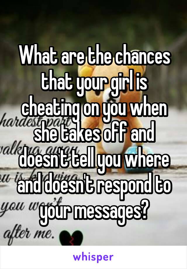What are the chances that your girl is cheating on you when she takes off and doesn't tell you where and doesn't respond to your messages?