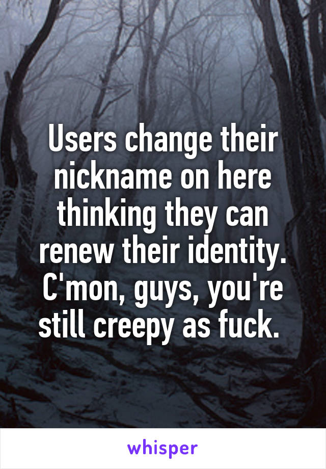 Users change their nickname on here thinking they can renew their identity. C'mon, guys, you're still creepy as fuck. 