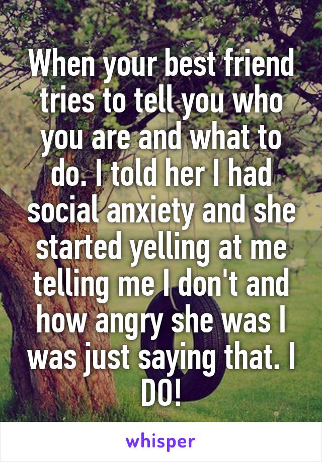 When your best friend tries to tell you who you are and what to do. I told her I had social anxiety and she started yelling at me telling me I don't and how angry she was I was just saying that. I DO!