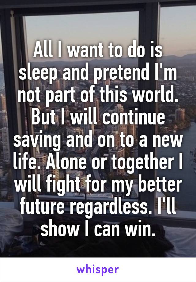 All I want to do is sleep and pretend I'm not part of this world. But I will continue saving and on to a new life. Alone or together I will fight for my better future regardless. I'll show I can win.