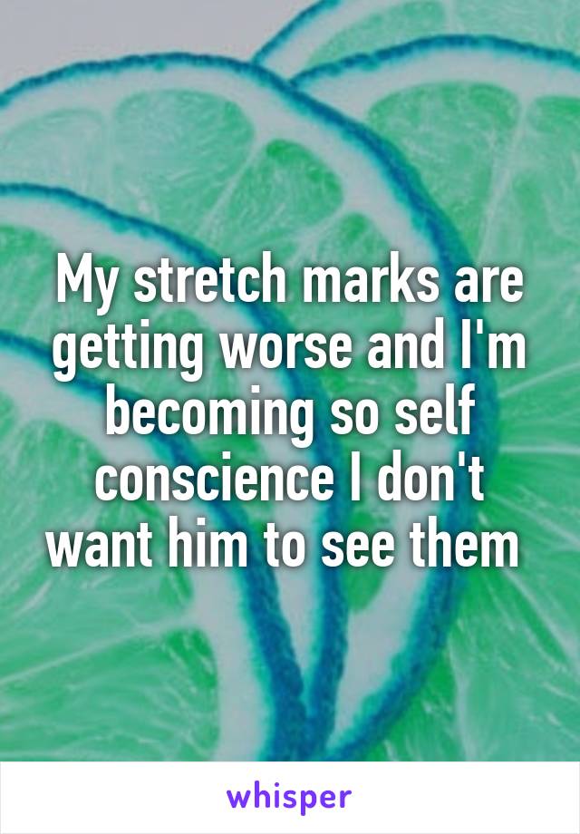 My stretch marks are getting worse and I'm becoming so self conscience I don't want him to see them 