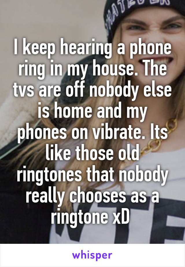I keep hearing a phone ring in my house. The tvs are off nobody else is home and my phones on vibrate. Its like those old ringtones that nobody really chooses as a ringtone xD 