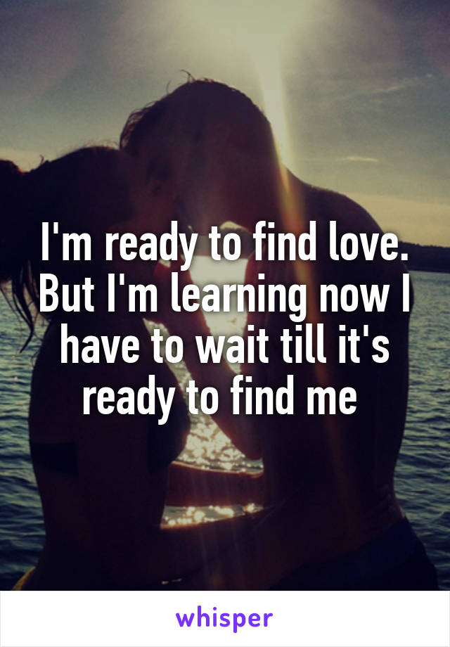 I'm ready to find love. But I'm learning now I have to wait till it's ready to find me 