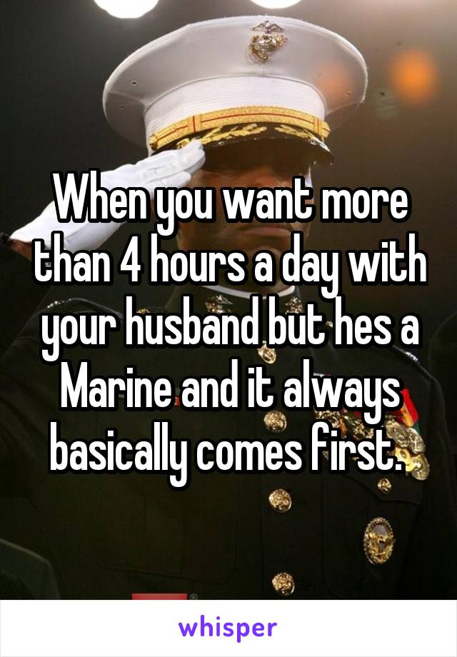 When you want more than 4 hours a day with your husband but hes a Marine and it always basically comes first. 