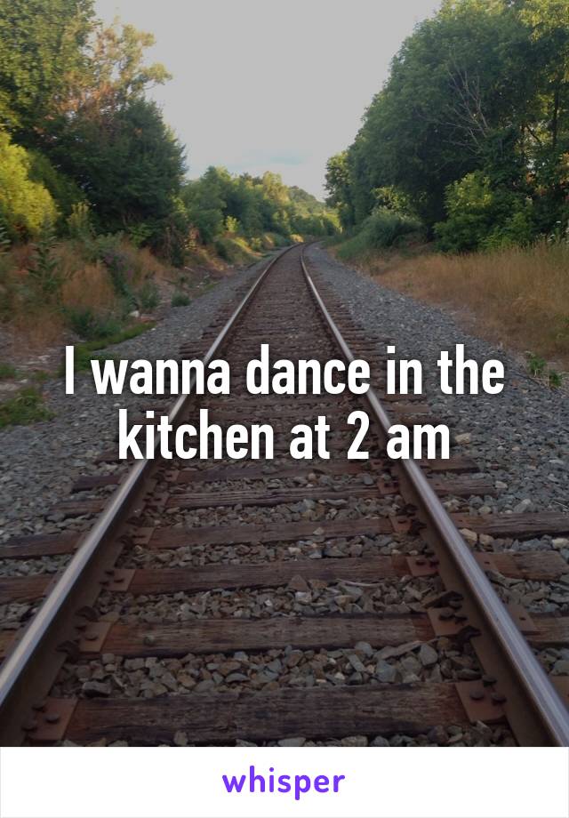 I wanna dance in the kitchen at 2 am