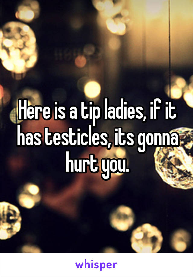Here is a tip ladies, if it has testicles, its gonna hurt you.