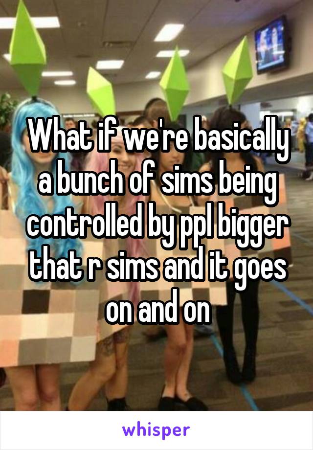 What if we're basically a bunch of sims being controlled by ppl bigger that r sims and it goes on and on