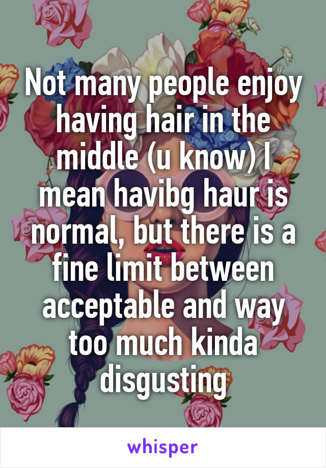 Not many people enjoy having hair in the middle (u know) I mean havibg haur is normal, but there is a fine limit between acceptable and way too much kinda disgusting
