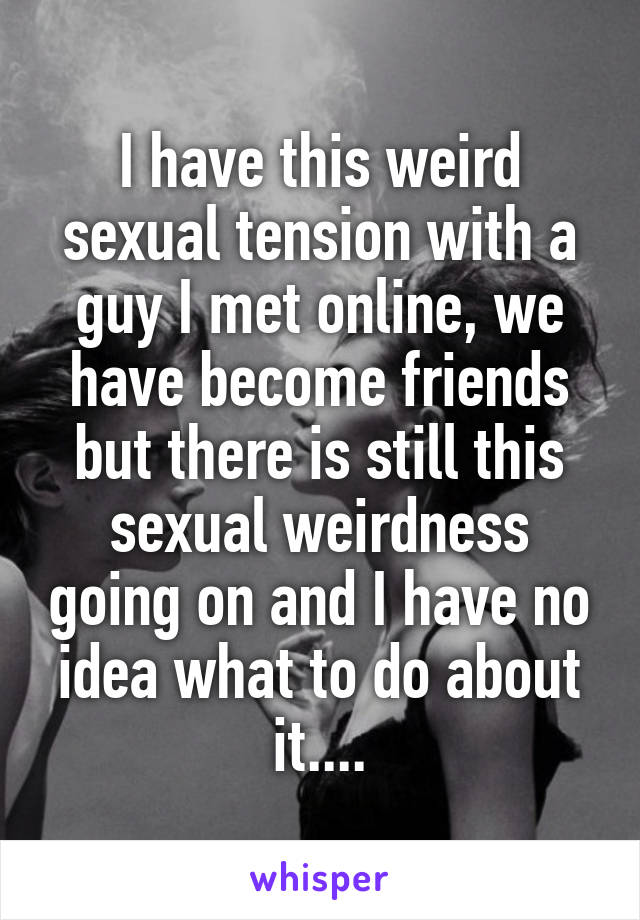 I have this weird sexual tension with a guy I met online, we have become friends but there is still this sexual weirdness going on and I have no idea what to do about it....