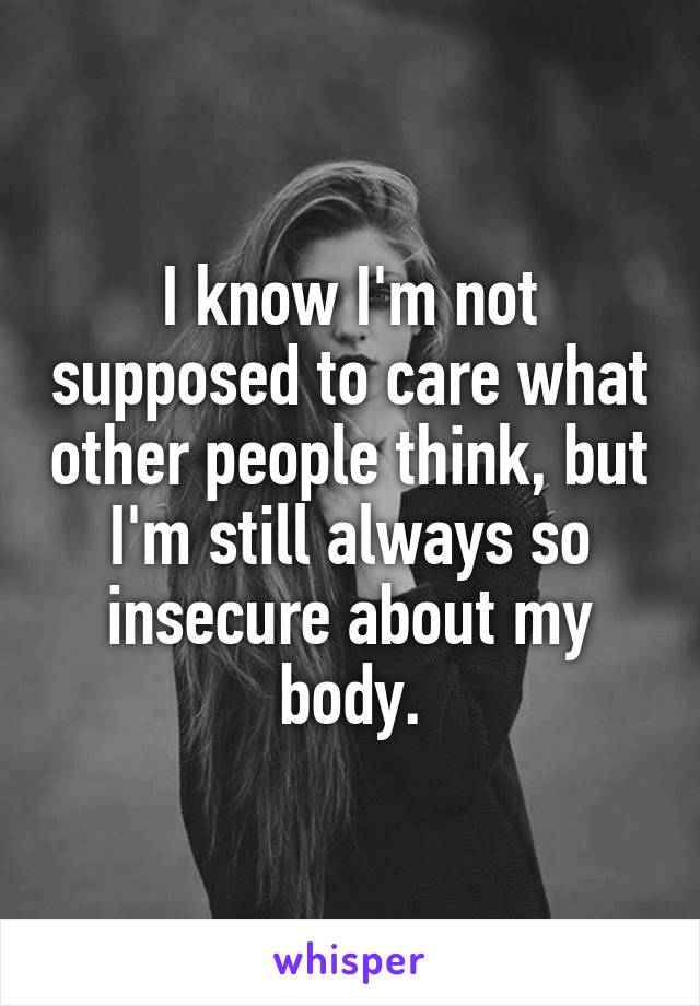 I know I'm not supposed to care what other people think, but I'm still always so insecure about my body.
