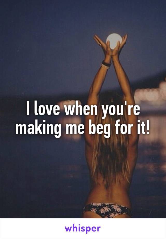 I love when you're making me beg for it!