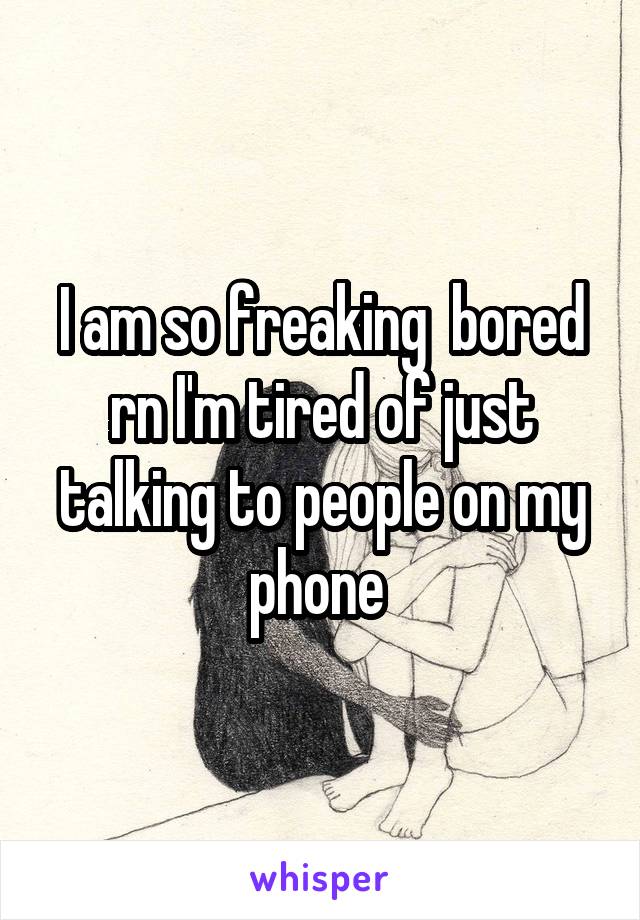 I am so freaking  bored rn I'm tired of just talking to people on my phone 