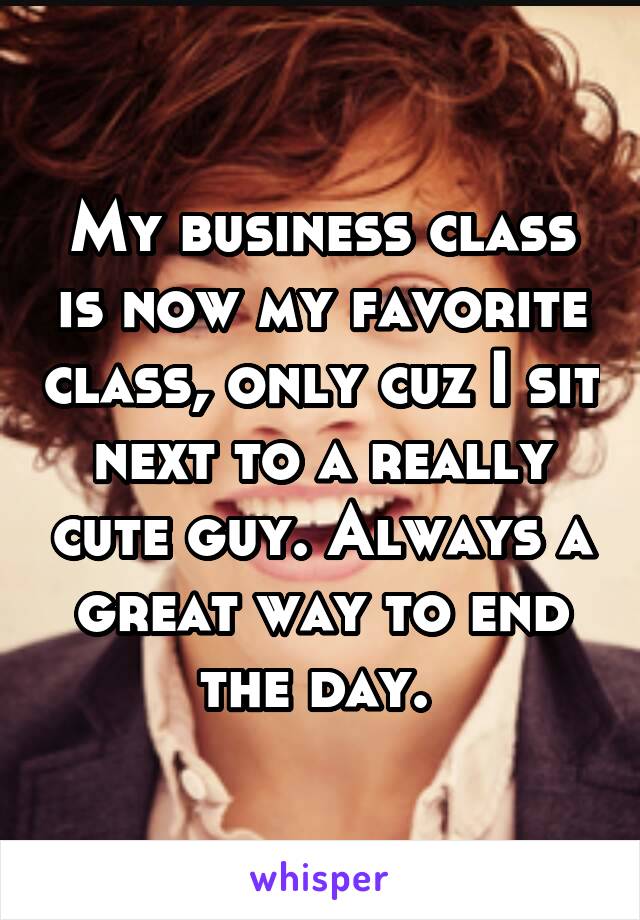 My business class is now my favorite class, only cuz I sit next to a really cute guy. Always a great way to end the day. 
