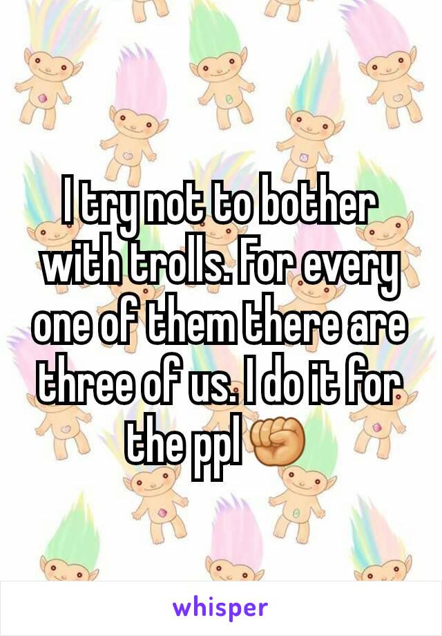 I try not to bother with trolls. For every one of them there are three of us. I do it for the ppl✊