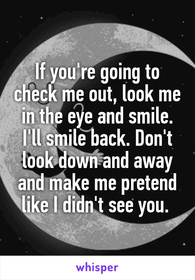 If you're going to check me out, look me in the eye and smile. I'll smile back. Don't look down and away and make me pretend like I didn't see you. 