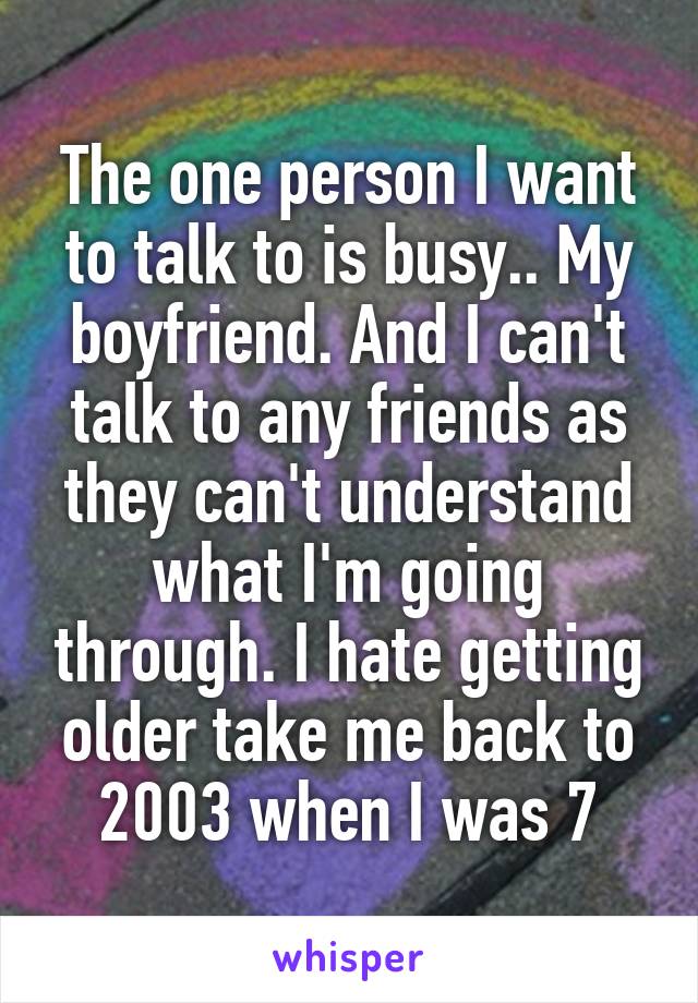 The one person I want to talk to is busy.. My boyfriend. And I can't talk to any friends as they can't understand what I'm going through. I hate getting older take me back to 2003 when I was 7