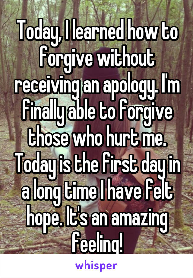 Today, I learned how to forgive without receiving an apology. I'm finally able to forgive those who hurt me. Today is the first day in a long time I have felt hope. It's an amazing feeling!