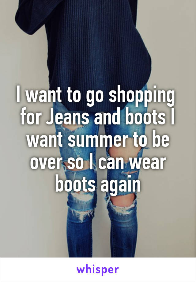 I want to go shopping  for Jeans and boots I want summer to be over so I can wear boots again