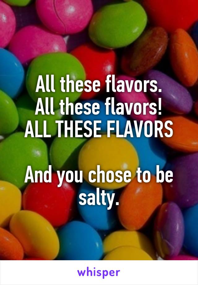 All these flavors.
All these flavors!
ALL THESE FLAVORS

And you chose to be salty.