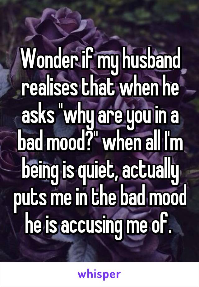 Wonder if my husband realises that when he asks "why are you in a bad mood?" when all I'm being is quiet, actually puts me in the bad mood he is accusing me of. 