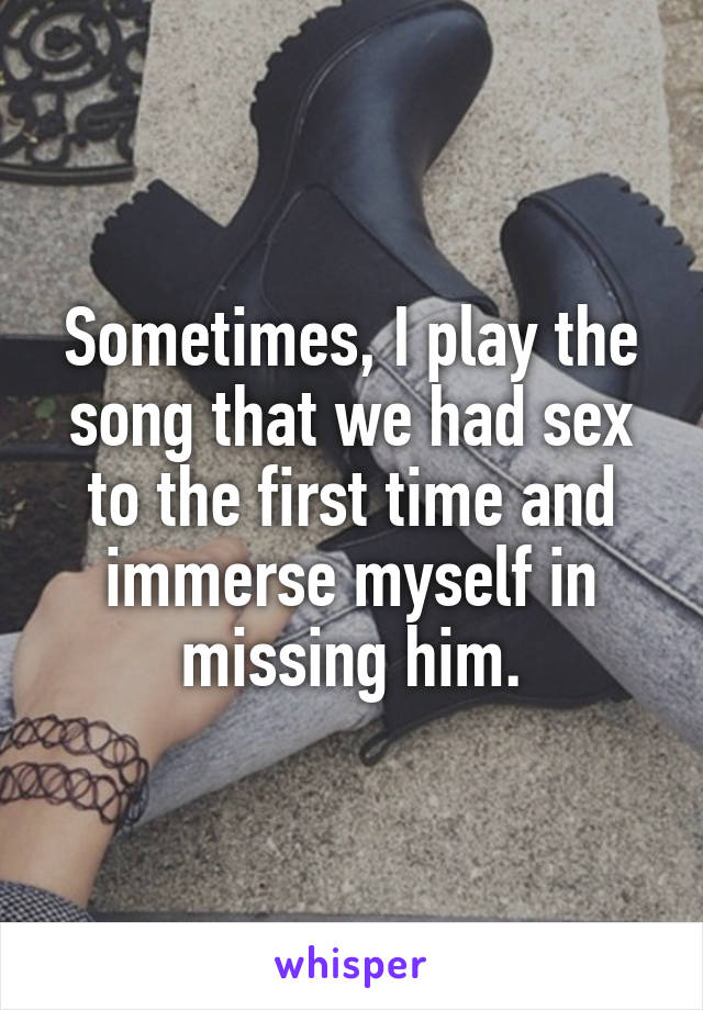 Sometimes, I play the song that we had sex to the first time and immerse myself in missing him.