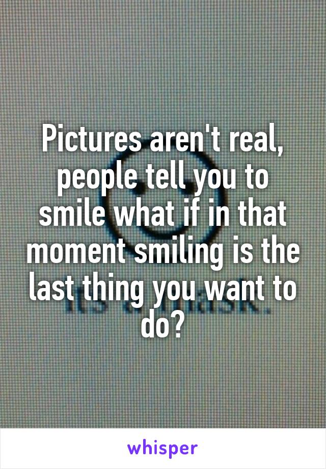 Pictures aren't real, people tell you to smile what if in that moment smiling is the last thing you want to do?
