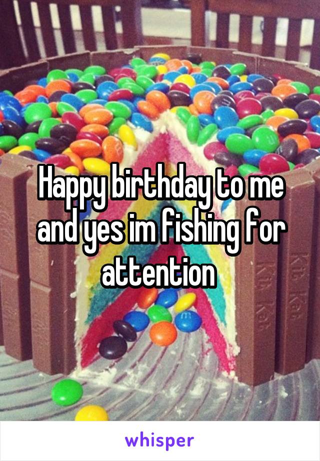 Happy birthday to me and yes im fishing for attention 