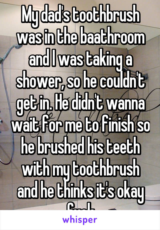 My dad's toothbrush was in the baathroom and I was taking a shower, so he couldn't get in. He didn't wanna wait for me to finish so he brushed his teeth with my toothbrush and he thinks it's okay fuck
