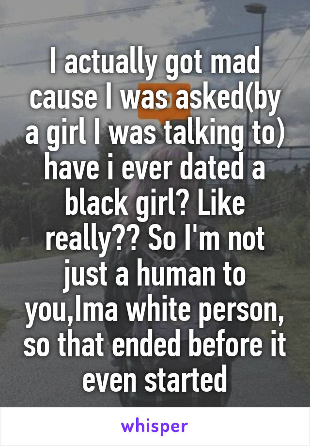 I actually got mad cause I was asked(by a girl I was talking to) have i ever dated a black girl? Like really?? So I'm not just a human to you,Ima white person, so that ended before it even started