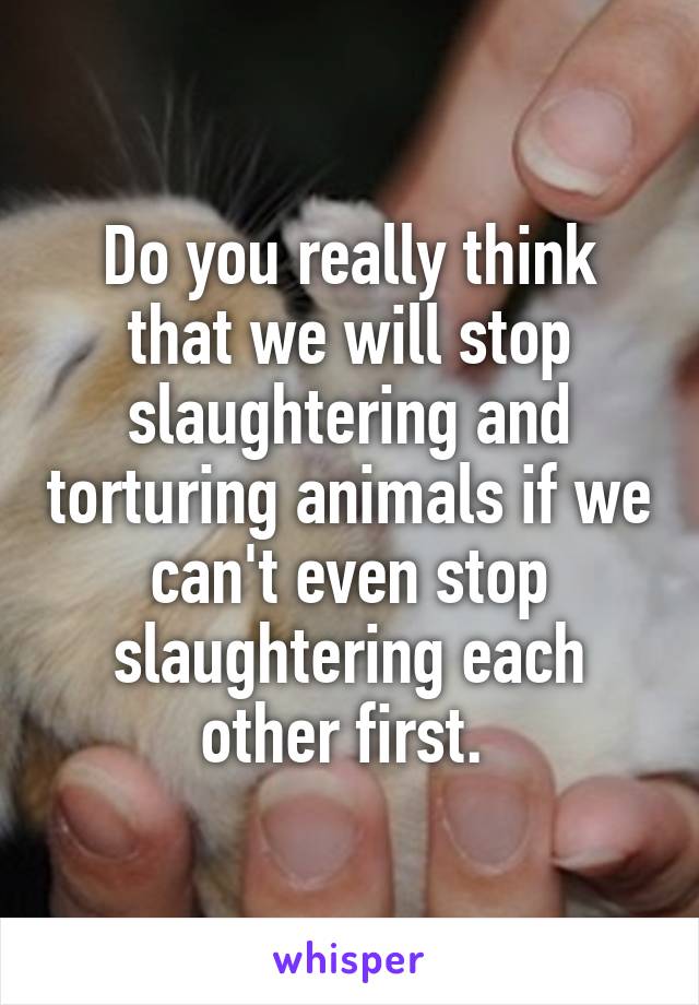 Do you really think that we will stop slaughtering and torturing animals if we can't even stop slaughtering each other first. 