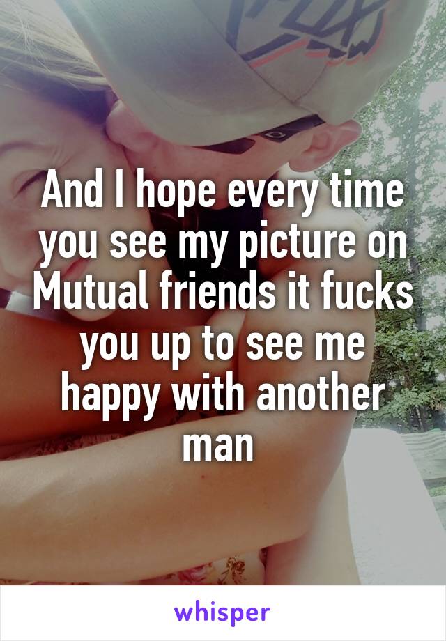 And I hope every time you see my picture on Mutual friends it fucks you up to see me happy with another man 