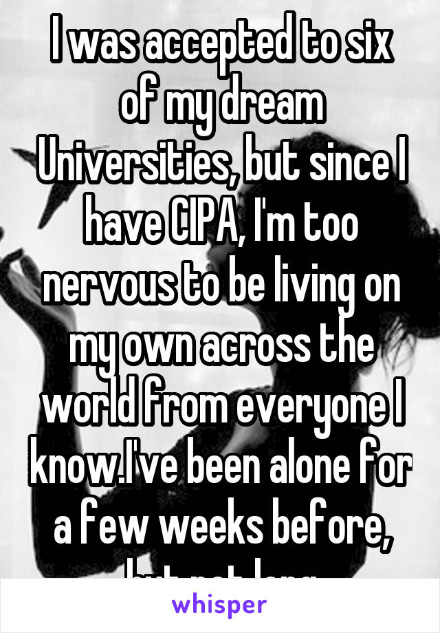 I was accepted to six of my dream Universities, but since I have CIPA, I'm too nervous to be living on my own across the world from everyone I know.I've been alone for a few weeks before, but not long