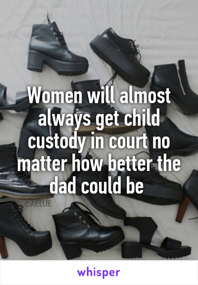 Women will almost always get child custody in court no matter how better the dad could be 