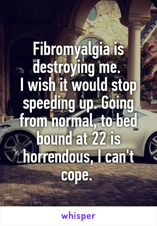 Fibromyalgia is destroying me. 
I wish it would stop speeding up. Going from normal, to bed bound at 22 is horrendous, I can't cope. 