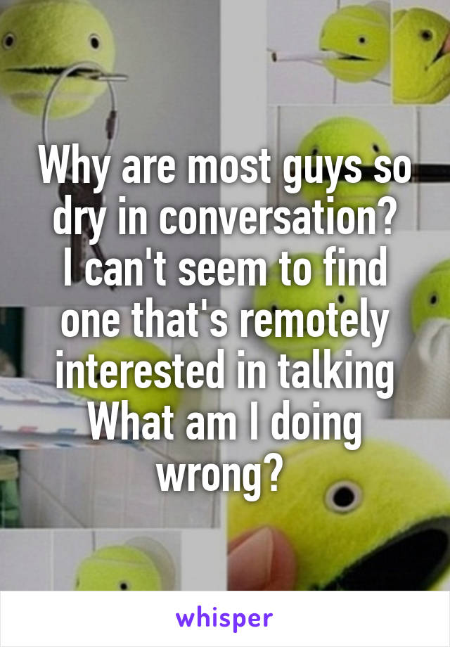 Why are most guys so dry in conversation?
I can't seem to find one that's remotely interested in talking
What am I doing wrong? 