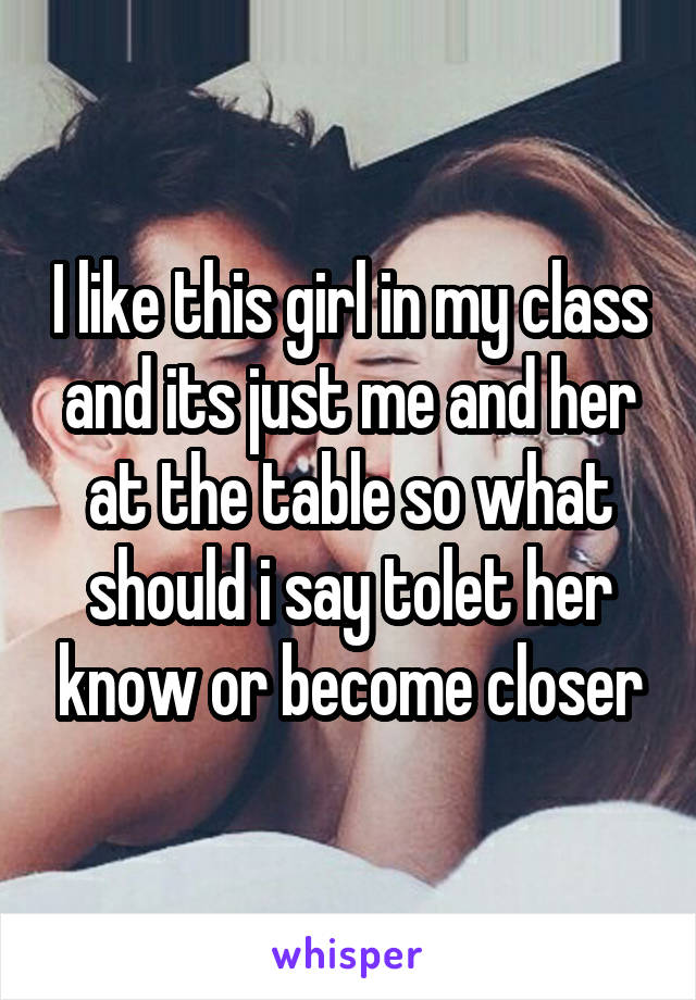 I like this girl in my class and its just me and her at the table so what should i say tolet her know or become closer