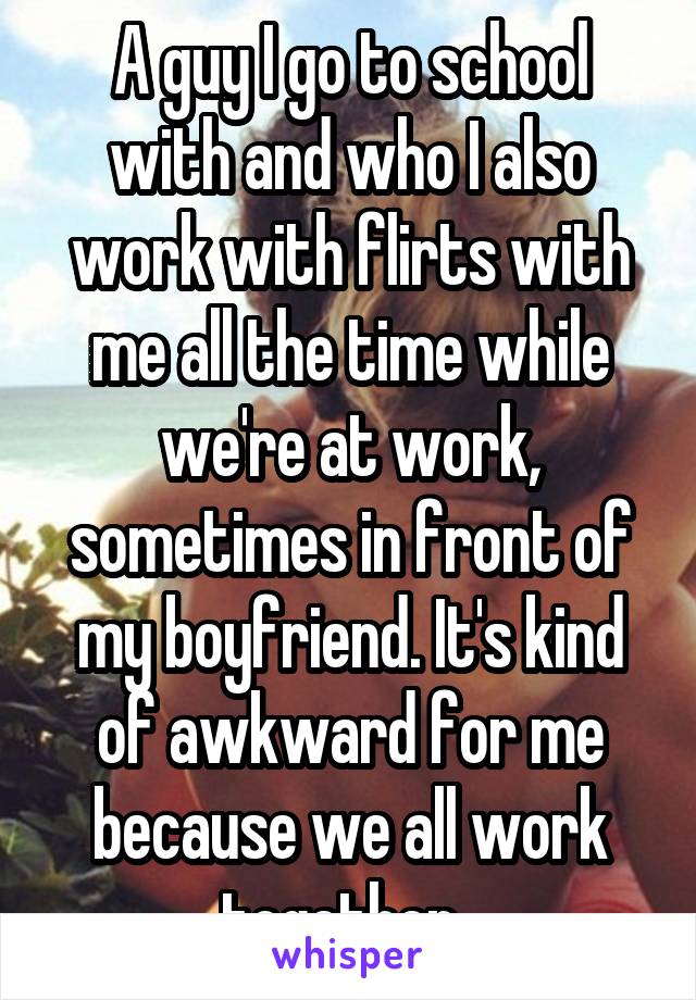 A guy I go to school with and who I also work with flirts with me all the time while we're at work, sometimes in front of my boyfriend. It's kind of awkward for me because we all work together. 