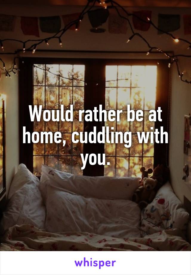 Would rather be at home, cuddling with you.