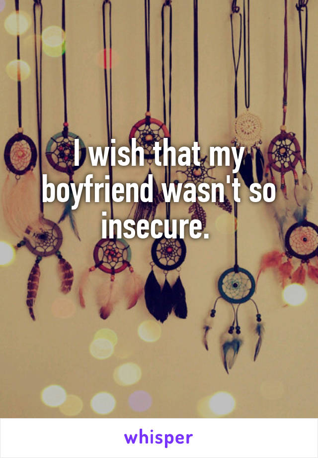 I wish that my boyfriend wasn't so insecure. 

